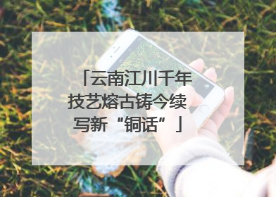 云南江川千年技艺熔古铸今续写新“铜话”