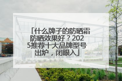 什么牌子的防晒霜防晒效果好？2025推荐十大品牌型号出炉，闭眼入