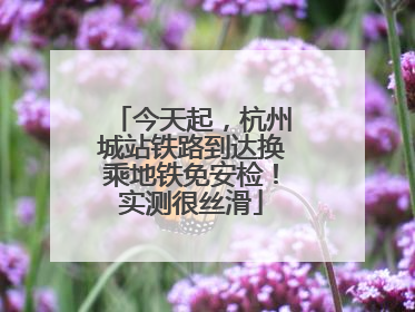 今天起，杭州城站铁路到达换乘地铁免安检！实测很丝滑