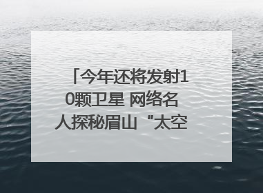 今年还将发射10颗卫星 网络名人探秘眉山“太空之眼”建设密码｜网络名人四川行