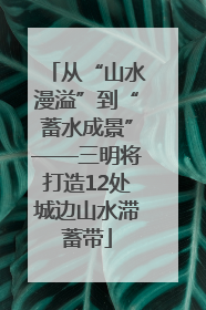 从“山水漫溢”到“蓄水成景”——三明将打造12处城边山水滞蓄带