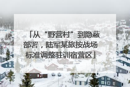 从“野营村”到隐蔽部署，陆军某旅按战场标准调整驻训宿营区