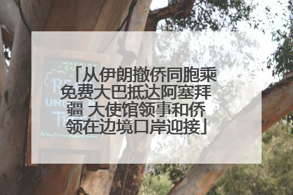 从伊朗撤侨同胞乘免费大巴抵达阿塞拜疆 大使馆领事和侨领在边境口岸迎接