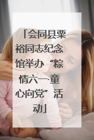 会同县粟裕同志纪念馆举办“粽情六一·童心向党”活动