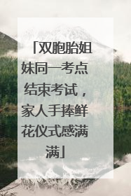 双胞胎姐妹同一考点结束考试，家人手捧鲜花仪式感满满