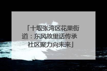 十堰张湾区花果街道：东风故里话传承 社区聚力向未来