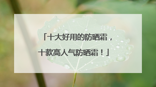 十大好用的防晒霜，十款高人气防晒霜！