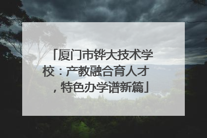 厦门市铧大技术学校：产教融合育人才，特色办学谱新篇