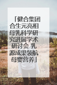 健合集团合生元亮相母乳科学研究进展学术研讨会 乳源成果领航母婴营养