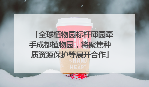 全球植物园标杆邱园牵手成都植物园，将聚焦种质资源保护等展开合作
