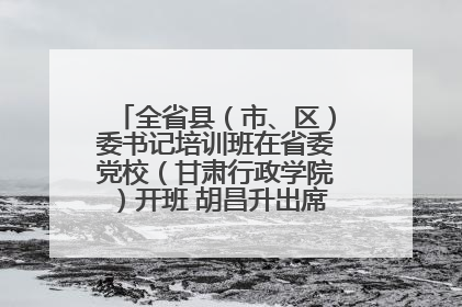 全省县（市、区）委书记培训班在省委党校（甘肃行政学院）开班 胡昌升出席开班式并讲话