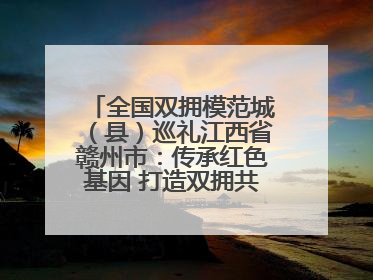 全国双拥模范城（县）巡礼江西省赣州市：传承红色基因 打造双拥共建新高地
