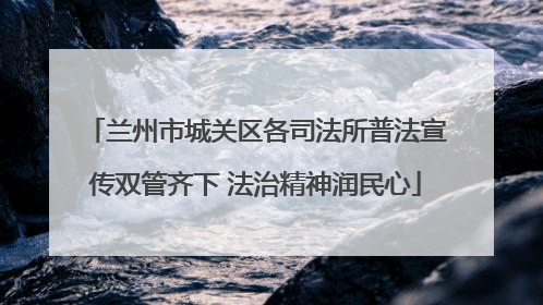 兰州市城关区各司法所普法宣传双管齐下 法治精神润民心