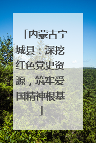 内蒙古宁城县：深挖红色党史资源，筑牢爱国精神根基
