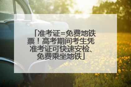 准考证=免费地铁票！高考期间考生凭准考证可快速安检、免费乘坐地铁