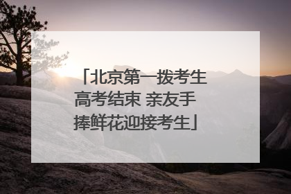 北京第一拨考生高考结束 亲友手捧鲜花迎接考生