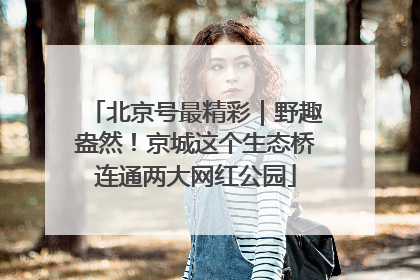 北京号最精彩｜野趣盎然！京城这个生态桥连通两大网红公园