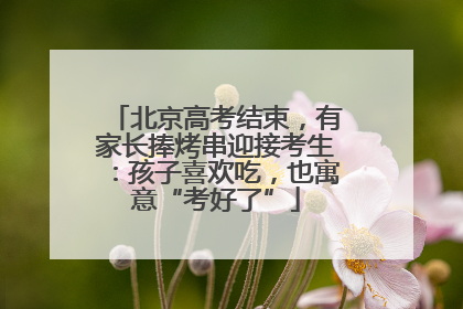 北京高考结束，有家长捧烤串迎接考生：孩子喜欢吃，也寓意“考好了”