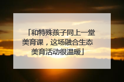 和特殊孩子同上一堂美育课，这场融合生态美育活动很温暖