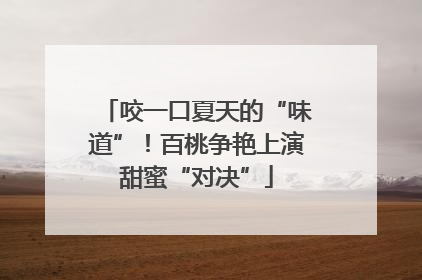 咬一口夏天的“味道”！百桃争艳上演甜蜜“对决”