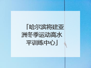 哈尔滨将建亚洲冬季运动高水平训练中心