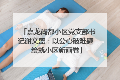 嘉龙尚都小区党支部书记谢文盛：以公心破难题 绘就小区新画卷