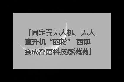 固定翼无人机、无人直升机“圈粉” 西博会成都馆科技感满满