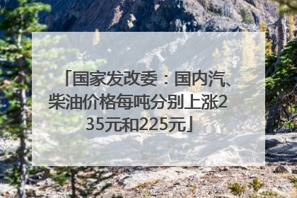 国家发改委：国内汽、柴油价格每吨分别上涨235元和225元