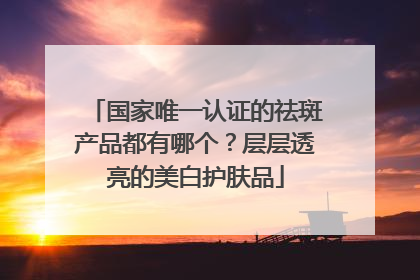 国家唯一认证的祛斑产品都有哪个？层层透亮的美白护肤品