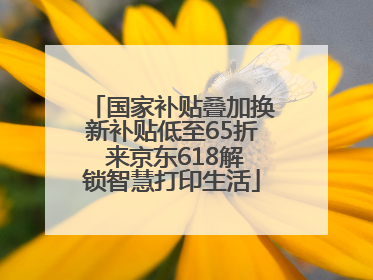 国家补贴叠加换新补贴低至65折 来京东618解锁智慧打印生活