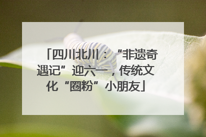 四川北川：“非遗奇遇记”迎六一，传统文化“圈粉”小朋友