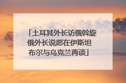 土耳其外长访俄斡旋 俄外长说愿在伊斯坦布尔与乌克兰再谈