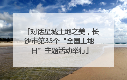 对话星城土地之美，长沙市第35个“全国土地日”主题活动举行