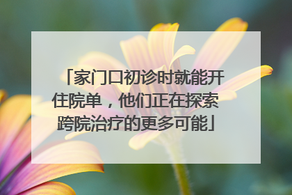 家门口初诊时就能开住院单，他们正在探索跨院治疗的更多可能