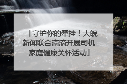 守护你的牵挂！大皖新闻联合滴滴开展司机家庭健康关怀活动