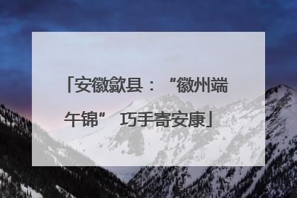 安徽歙县：“徽州端午锦” 巧手寄安康