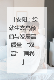 安阳：绘就生态高颜值与发展高质量 “双高” 画卷