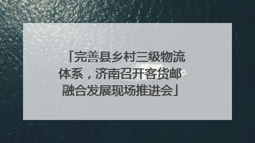 完善县乡村三级物流体系，济南召开客货邮融合发展现场推进会