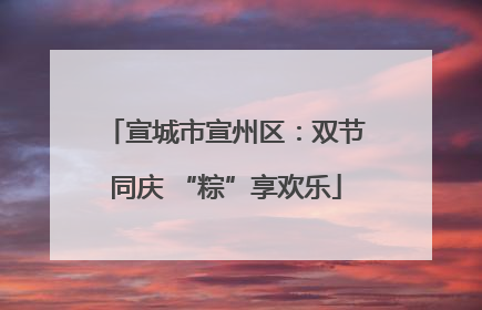 宣城市宣州区：双节同庆 “粽”享欢乐