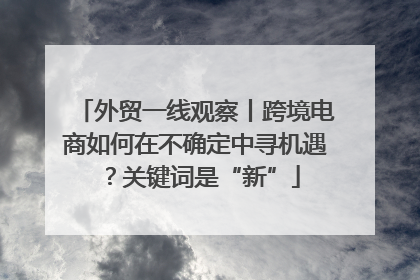 外贸一线观察丨跨境电商如何在不确定中寻机遇？关键词是“新”