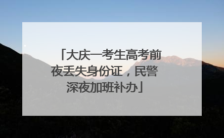 大庆一考生高考前夜丢失身份证，民警深夜加班补办