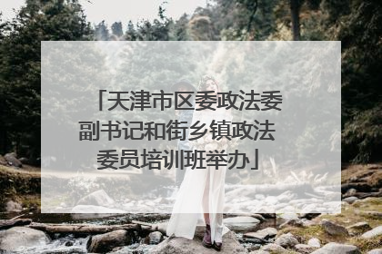 天津市区委政法委副书记和街乡镇政法委员培训班举办