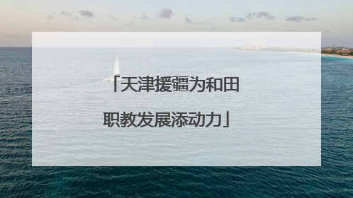 天津援疆为和田职教发展添动力
