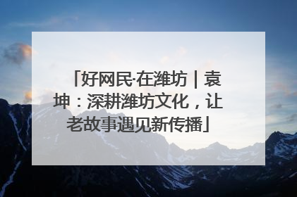 好网民·在潍坊｜袁坤：深耕潍坊文化，让老故事遇见新传播