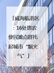 威海临港区：16处惠农便民摊点群托起城市“烟火气”