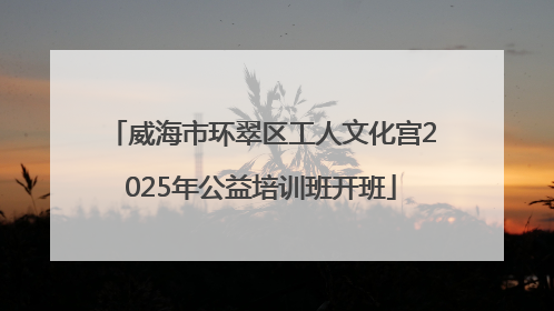 威海市环翠区工人文化宫2025年公益培训班开班