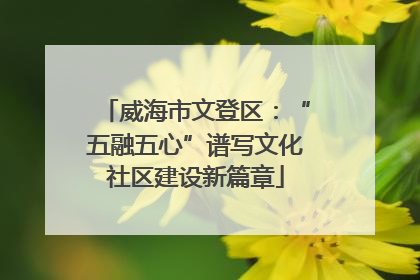 威海市文登区：“五融五心”谱写文化社区建设新篇章