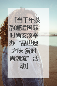 当千年茶韵邂逅国际时尚安溪举办“品世遗之味 赏时尚潮流”活动