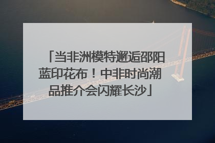 当非洲模特邂逅邵阳蓝印花布！中非时尚潮品推介会闪耀长沙