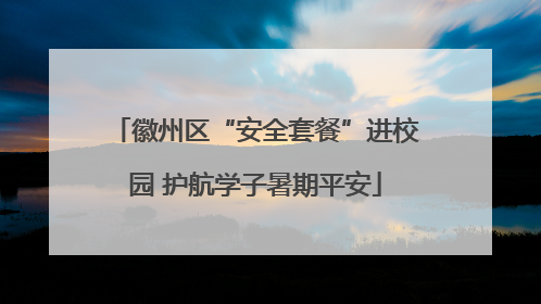 徽州区“安全套餐”进校园 护航学子暑期平安